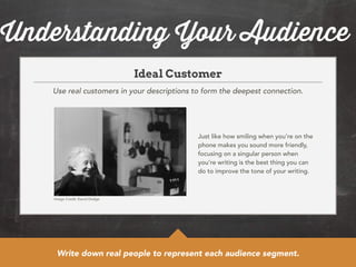 Understanding Your Audience 
Ideal Customer 
Use real customers in your descriptions to form the deepest connection. 
Just like how smiling when you’re on the 
phone makes you sound more friendly, 
focusing on a singular person when 
you’re writing is the best thing you can 
do to improve the tone of your writing. 
Image Credit: David Dodge 
Write down real people to represent each audience segment. 
 