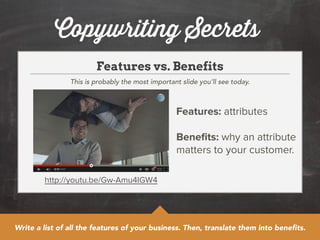Copywriting Secrets 
Features vs. Benefits 
This is probably the most important slide you’ll see today. 
http://youtu.be/Gw-Amu4IGW4 
Features: attributes 
! 
Benefits: why an attribute 
matters to your customer. 
Write a list of all the features of your business. Then, translate them into benefits. 
 