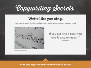 Copywriting Secrets 
Write like you sing. 
Use elements of rhythm and pitch to make your content easy to read. 
Image Credit: Basheer Tome 
“If you put it to a beat, you 
make it easy to repeat.” 
- Sam Horn 
Read your copy out loud to hear the lyrical quality. 
 