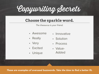 Copywriting Secrets 
Choose the sparkle word. 
The thesaurus is your friend. 
• Awesome 
• Really 
• Very 
• Excited 
• Unique 
• Innovative 
• Solution 
• Process 
• Value- 
Added 
These are examples of overused buzzwords. Take the time to find a better fit. 
 
