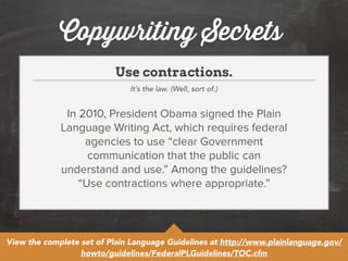 Copywriting Secrets 
Use contractions. 
It’s the law. (Well, sort of.) 
In 2010, President Obama signed the Plain 
Language Writing Act, which requires federal 
agencies to use “clear Government 
communication that the public can 
understand and use.” Among the guidelines? 
“Use contractions where appropriate.” 
View the complete set of Plain Language Guidelines at http://www.plainlanguage.gov/ 
howto/guidelines/FederalPLGuidelines/TOC.cfm 
 