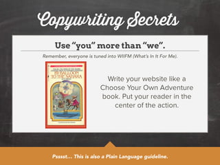 Copywriting Secrets 
Use “you” more than “we”. 
Remember, everyone is tuned into WIIFM (What’s In It For Me). 
Write your website like a 
Choose Your Own Adventure 
book. Put your reader in the 
center of the action. 
Psssst… This is also a Plain Language guideline. 
 