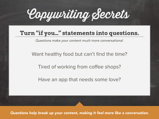Copywriting Secrets 
Turn “if you…” statements into questions. 
Questions make your content much more conversational. 
Want healthy food but can’t find the time? 
! 
Tired of working from coffee shops? 
! 
Have an app that needs some love? 
Questions help break up your content, making it feel more like a conversation. 
 