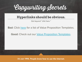 Copywriting Secrets 
Hyperlinks should be obvious. 
Get beyond “click here.” 
Bad: Click here for a list of Value Proposition Templates. 
! 
Good: Check out our Value Proposition Templates. 
It’s not 1994. People know how to use the Internet. 
 