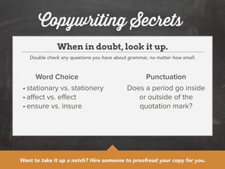 Copywriting Secrets 
When in doubt, look it up. 
Double check any questions you have about grammar, no matter how small. 
Word Choice Punctuation 
• stationary vs. stationery 
• affect vs. effect 
• ensure vs. insure 
Does a period go inside 
or outside of the 
quotation mark? 
Want to take it up a notch? Hire someone to proofread your copy for you. 
 
