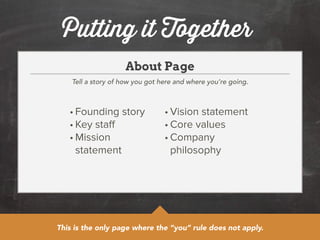 Putting it Together 
About Page 
Tell a story of how you got here and where you’re going. 
• Founding story 
• Key staff 
• Mission 
statement 
• Vision statement 
• Core values 
• Company 
philosophy 
This is the only page where the “you” rule does not apply. 
 