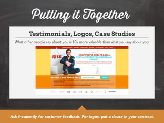 Putting it Together 
Testimonials, Logos, Case Studies 
What other people say about you is 10x more valuable than what you say about you. 
Ask frequently for customer feedback. For logos, put a clause in your contract. 

