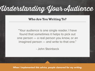 Understanding Your Audience 
Who Are You Writing To? 
“Your audience is one single reader. I have 
found that sometimes it helps to pick out 
one person — a real person you know, or an 
imagined person — and write to that one.” 
- John Steinbeck 
When I implemented this advice, people clamored for my writing. 
 