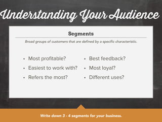 Understanding Your Audience 
Segments 
Broad groups of customers that are defined by a specific characteristic. 
• Most profitable? 
• Easiest to work with? 
• Refers the most? 
• Best feedback? 
• Most loyal? 
• Different uses? 
Write down 3 - 4 segments for your business. 
 