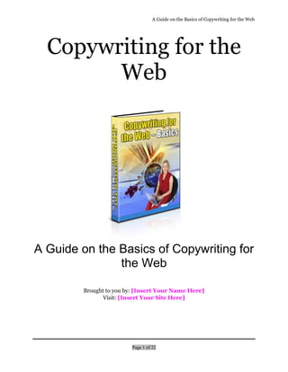 A Guide on the Basics of Copywriting for the Web
Page 1 of 22
Copywriting for the
Web
A Guide on the Basics of Copywriting for
the Web
Brought to you by: [Insert Your Name Here]
Visit: [Insert Your Site Here]
 