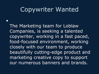 Copywriter Wanted
•

The Marketing team for Loblaw
Companies, is seeking a talented
copywriter, working in a fast paced,
food-focused environment, working
closely with our team to produce
beautifully cutting-edge product and
marketing creative copy to support
our numerous banners and brands.

 