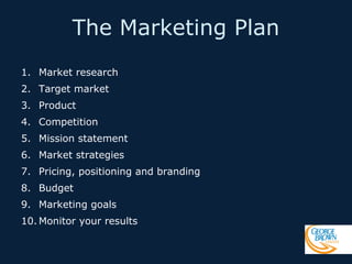 The Marketing Plan
1. Market research
2. Target market
3. Product
4. Competition
5. Mission statement
6. Market strategies
7. Pricing, positioning and branding
8. Budget
9. Marketing goals
10. Monitor your results

 