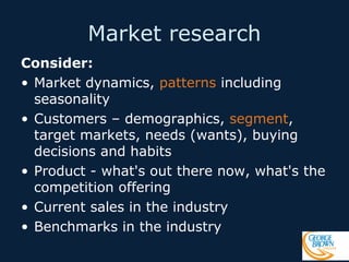 Market research
Consider:
• Market dynamics, patterns including
seasonality
• Customers – demographics, segment,
target markets, needs (wants), buying
decisions and habits
• Product - what's out there now, what's the
competition offering
• Current sales in the industry
• Benchmarks in the industry

 
