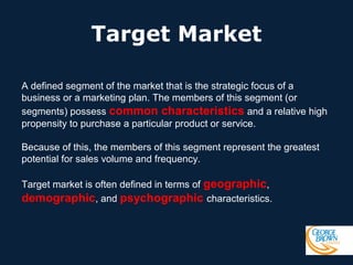 Target Market
A defined segment of the market that is the strategic focus of a
business or a marketing plan. The members of this segment (or
segments) possess common characteristics and a relative high
propensity to purchase a particular product or service.
Because of this, the members of this segment represent the greatest
potential for sales volume and frequency.
Target market is often defined in terms of geographic,
demographic, and psychographic characteristics.

 