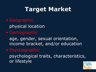 Target Market
• Geographic
physical location
• Demographic
age, gender, sexual orientation,
income bracket, and/or education
• Psychographic
psychological traits, characteristics,
or lifestyle

 
