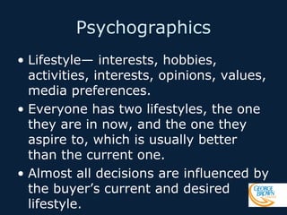 Psychographics
• Lifestyle— interests, hobbies,
activities, interests, opinions, values,
media preferences.
• Everyone has two lifestyles, the one
they are in now, and the one they
aspire to, which is usually better
than the current one.
• Almost all decisions are influenced by
the buyer’s current and desired
lifestyle.

 