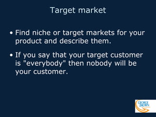 Target market
• Find niche or target markets for your
product and describe them.
• If you say that your target customer
is "everybody" then nobody will be
your customer.

 