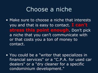 Choose a niche
• Make sure to choose a niche that interests
you and that is easy to contact. I can’t
stress this point enough. Don’t pick
a niche that you can’t communicate with
or that costs you a ton of money to
contact.
• You could be a "writer that specializes in
financial services" or a "C.P.A. for used car
dealers" or a "dry cleaner for a specific
condominium development."

 