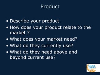 Product
• Describe your product.
• How does your product relate to the
market ?
• What does your market need?
• What do they currently use?
• What do they need above and
beyond current use?

 