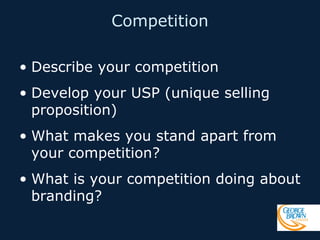 Competition
• Describe your competition
• Develop your USP (unique selling
proposition)
• What makes you stand apart from
your competition?
• What is your competition doing about
branding?

 