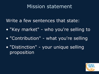 Mission statement
Write a few sentences that state:
• "Key market" - who you're selling to
• "Contribution" - what you're selling
• "Distinction" - your unique selling
proposition

 