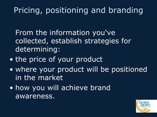 Pricing, positioning and branding
From the information you've
collected, establish strategies for
determining:
• the price of your product
• where your product will be positioned
in the market
• how you will achieve brand
awareness.

 
