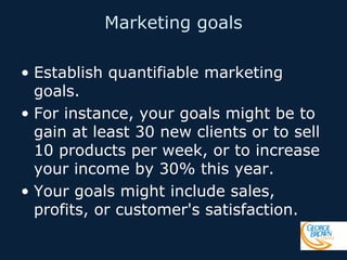 Marketing goals
• Establish quantifiable marketing
goals.
• For instance, your goals might be to
gain at least 30 new clients or to sell
10 products per week, or to increase
your income by 30% this year.
• Your goals might include sales,
profits, or customer's satisfaction.

 