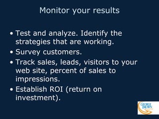 Monitor your results
• Test and analyze. Identify the
strategies that are working.
• Survey customers.
• Track sales, leads, visitors to your
web site, percent of sales to
impressions.
• Establish ROI (return on
investment).

 