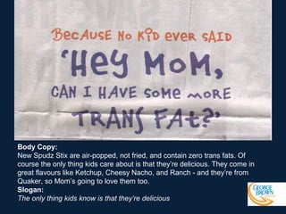 Body Copy:
New Spudz Stix are air-popped, not fried, and contain zero trans fats. Of
course the only thing kids care about is that they’re delicious. They come in
great flavours like Ketchup, Cheesy Nacho, and Ranch - and they’re from
Quaker, so Mom’s going to love them too.
Slogan:
The only thing kids know is that they’re delicious

 