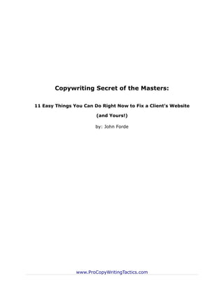 Copywriting Secret of the Masters:

11 Easy Things You Can Do Right Now to Fix a Client’s Website

                        (and Yours!)

                       by: John Forde




                www.ProCopyWritingTactics.com
 