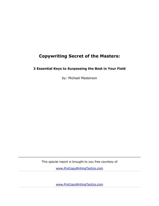 Copywriting Secret of the Masters:

2 Essential Keys to Surpassing the Best in Your Field


                  by: Michael Masterson




    This special report is brought to you free courtesy of

              www.ProCopyWritingTactics.com




              www.ProCopyWritingTactics.com
 