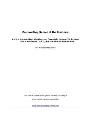 Copywriting Secret of the Masters:

Are You Honest, Hard Working, and Financially Solvent? If So, Read
        This – You Won’t Like It, But You Should Read It Now


                         by: Michael Masterson




           This special report is brought to you free courtesy of

                     www.ProCopyWritingTactics.com


                     www.ProCopyWritingTactics.com
 