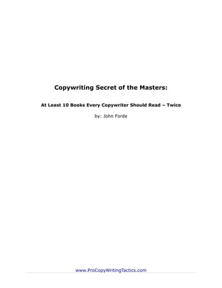 Copywriting Secret of the Masters:

At Least 10 Books Every Copywriter Should Read – Twice

                    by: John Forde




             www.ProCopyWritingTactics.com
 