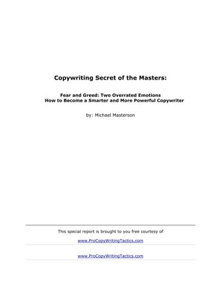 Copywriting Secret of the Masters:

     Fear and Greed: Two Overrated Emotions
How to Become a Smarter and More Powerful Copywriter


                  by: Michael Masterson




    This special report is brought to you free courtesy of

              www.ProCopyWritingTactics.com


              www.ProCopyWritingTactics.com
 