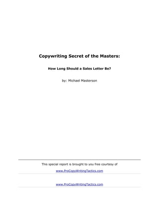 Copywriting Secret of the Masters:

     How Long Should a Sales Letter Be?


               by: Michael Masterson




 This special report is brought to you free courtesy of

           www.ProCopyWritingTactics.com



           www.ProCopyWritingTactics.com
 