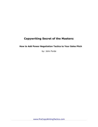 Copywriting Secret of the Masters:

How to Add Power Negotiation Tactics to Your Sales Pitch

                   by: John Forde




            www.ProCopyWritingTactics.com
 