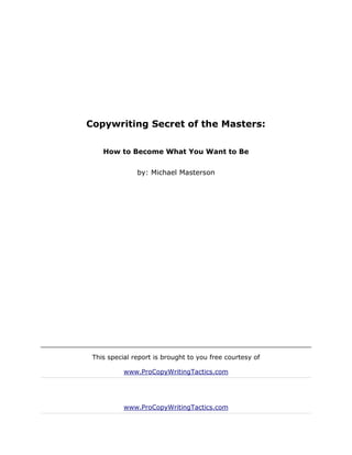 Copywriting Secret of the Masters:

    How to Become What You Want to Be


               by: Michael Masterson




 This special report is brought to you free courtesy of

           www.ProCopyWritingTactics.com




           www.ProCopyWritingTactics.com
 