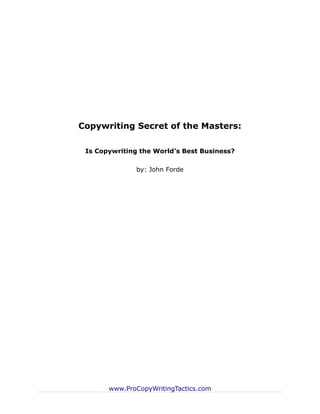 Copywriting Secret of the Masters:

 Is Copywriting the World’s Best Business?

               by: John Forde




       www.ProCopyWritingTactics.com
 