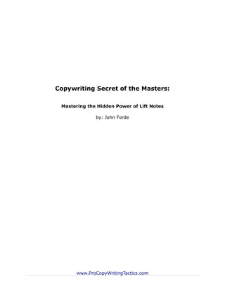 Copywriting Secret of the Masters:

 Mastering the Hidden Power of Lift Notes

              by: John Forde




      www.ProCopyWritingTactics.com
 