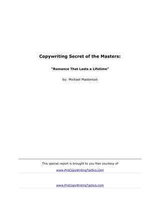 Copywriting Secret of the Masters:

       “Romance That Lasts a Lifetime”


               by: Michael Masterson




 This special report is brought to you free courtesy of

           www.ProCopyWritingTactics.com




           www.ProCopyWritingTactics.com
 