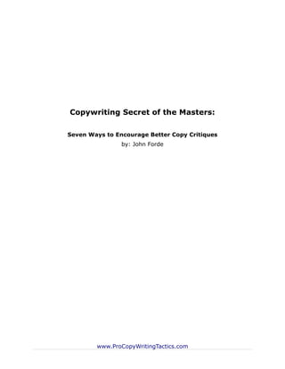 Copywriting Secret of the Masters:

Seven Ways to Encourage Better Copy Critiques
                by: John Forde




        www.ProCopyWritingTactics.com
 