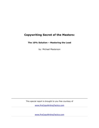 Copywriting Secret of the Masters:

   The 10% Solution – Mastering the Lead


               by: Michael Masterson




 This special report is brought to you free courtesy of

           www.ProCopyWritingTactics.com




           www.ProCopyWritingTactics.com
 