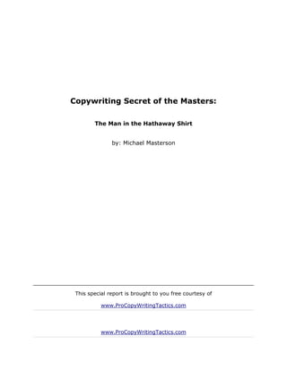 Copywriting Secret of the Masters:

        The Man in the Hathaway Shirt


               by: Michael Masterson




 This special report is brought to you free courtesy of

           www.ProCopyWritingTactics.com




           www.ProCopyWritingTactics.com
 