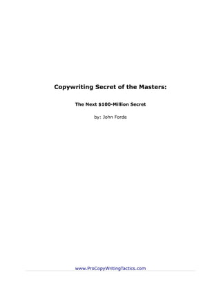 Copywriting Secret of the Masters:

      The Next $100-Million Secret

             by: John Forde




      www.ProCopyWritingTactics.com
 