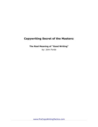 Copywriting Secret of the Masters:

   The Real Meaning of "Good Writing"
             by: John Forde




      www.ProCopyWritingTactics.com
 