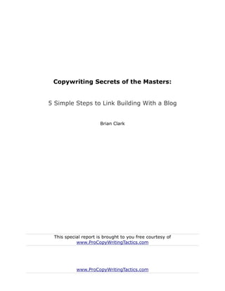 Copywriting Secrets of the Masters:


5 Simple Steps to Link Building With a Blog


                      Brian Clark




 This special report is brought to you free courtesy of
           www.ProCopyWritingTactics.com




           www.ProCopyWritingTactics.com
 