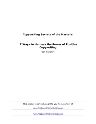 Copywriting Secrets of the Masters:


7 Ways to Harness the Power of Positive
             Copywriting
                     Don Mahoney




  This special report is brought to you free courtesy of

            www.ProCopyWritingTactics.com


            www.ProCopyWritingTactics.com
 