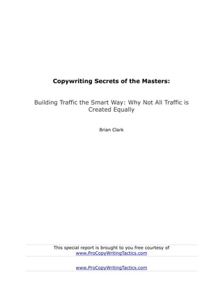 Copywriting Secrets of the Masters:


Building Traffic the Smart Way: Why Not All Traffic is
                    Created Equally


                           Brian Clark




      This special report is brought to you free courtesy of
                www.ProCopyWritingTactics.com


                www.ProCopyWritingTactics.com
 