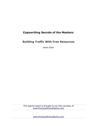 Copywriting Secrets of the Masters:


Building Traffic With Free Resources

                     Brian Clark




This special report is brought to you free courtesy of
          www.ProCopyWritingTactics.com



          www.ProCopyWritingTactics.com
 