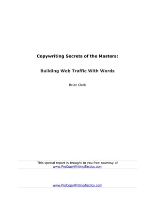 Copywriting Secrets of the Masters:


  Building Web Traffic With Words


                     Brian Clark




This special report is brought to you free courtesy of
          www.ProCopyWritingTactics.com




          www.ProCopyWritingTactics.com
 